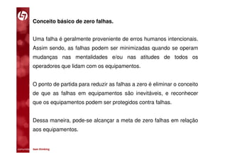 Conceito básico de zero falhas.


           Uma falha é geralmente proveniente de erros humanos intencionais.
           Assim sendo, as falhas podem ser minimizadas quando se operam
           mudanças nas mentalidades e/ou nas atitudes de todos os
           operadores que lidam com os equipamentos.


           O ponto de partida para reduzir as falhas a zero é eliminar o conceito
           de que as falhas em equipamentos são inevitáveis, e reconhecer
           que os equipamentos podem ser protegidos contra falhas.


           Dessa maneira, pode-se alcançar a meta de zero falhas em relação
           aos equipamentos.


comunidade lean thinking 
 
