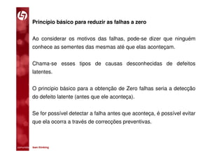 Princípio básico para reduzir as falhas a zero


           Ao considerar os motivos das falhas, pode-se dizer que ninguém
           conhece as sementes das mesmas até que elas aconteçam.


           Chama-se esses tipos de causas desconhecidas de defeitos
           latentes.


           O principio básico para a obtenção de Zero falhas seria a detecção
           do defeito latente (antes que ele aconteça).


           Se for possível detectar a falha antes que aconteça, é possível evitar
           que ela ocorra a través de correcções preventivas.



comunidade lean thinking 
 
