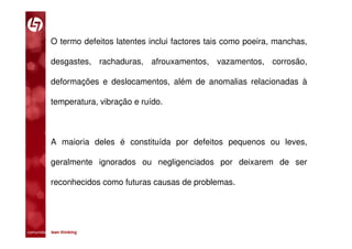 O termo defeitos latentes inclui factores tais como poeira, manchas,

           desgastes, rachaduras, afrouxamentos, vazamentos, corrosão,

           deformações e deslocamentos, além de anomalias relacionadas à

           temperatura, vibração e ruído.



           A maioria deles é constituída por defeitos pequenos ou leves,

           geralmente ignorados ou negligenciados por deixarem de ser

           reconhecidos como futuras causas de problemas.




comunidade lean thinking 
 