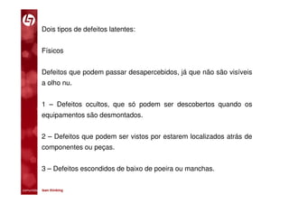 Dois tipos de defeitos latentes:


           Físicos


           Defeitos que podem passar desapercebidos, já que não são visíveis
           a olho nu.


           1 – Defeitos ocultos, que só podem ser descobertos quando os
           equipamentos são desmontados.


           2 – Defeitos que podem ser vistos por estarem localizados atrás de
           componentes ou peças.


           3 – Defeitos escondidos de baixo de poeira ou manchas.

comunidade lean thinking 
 