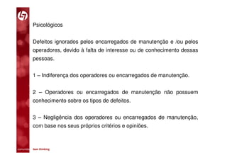 Psicológicos


           Defeitos ignorados pelos encarregados de manutenção e /ou pelos
           operadores, devido à falta de interesse ou de conhecimento dessas
           pessoas.


           1 – Indiferença dos operadores ou encarregados de manutenção.


           2 – Operadores ou encarregados de manutenção não possuem
           conhecimento sobre os tipos de defeitos.


           3 – Negligência dos operadores ou encarregados de manutenção,
           com base nos seus próprios critérios e opiniões.



comunidade lean thinking 
 
