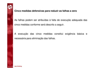 Cinco medidas defensivas para reduzir as falhas a zero


           As falhas podem ser atribuídas à falta de execução adequada das
           cinco medidas conforme será descrito a seguir.


           A execução das cinco medidas constitui exigência básica e
           necessária para eliminação das falhas.




comunidade lean thinking 
 