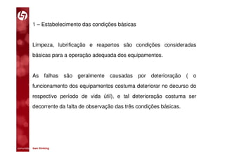 1 – Estabelecimento das condições básicas


           Limpeza, lubrificação e reapertos são condições consideradas
           básicas para a operação adequada dos equipamentos.


           As       falhas   são   geralmente   causadas   por deterioração (   o
           funcionamento dos equipamentos costuma deteriorar no decurso do
           respectivo período de vida útil), e tal deterioração costuma ser
           decorrente da falta de observação das três condições básicas.




comunidade lean thinking 
 