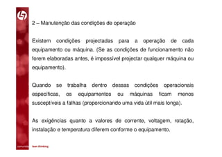 2 – Manutenção das condições de operação


           Existem           condições   projectadas    para    a   operação    de    cada
           equipamento ou máquina. (Se as condições de funcionamento não
           forem elaboradas antes, é impossível projectar qualquer máquina ou
           equipamento).


           Quando            se   trabalha   dentro   dessas    condições    operacionais
           específicas,           os   equipamentos    ou      máquinas     ficam    menos
           susceptíveis a falhas (proporcionando uma vida útil mais longa).


           As exigências quanto a valores de corrente, voltagem, rotação,
           instalação e temperatura diferem conforme o equipamento.


comunidade lean thinking 
 