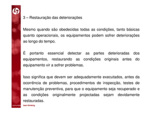 3 – Restauração das deteriorações


           Mesmo quando são obedecidas todas as condições, tanto básicas
           quanto operacionais, os equipamentos podem sofrer deteriorações
           ao longo do tempo.


           É      portanto   essencial   detectar   as   partes   deterioradas   dos
           equipamentos, restaurando as condições originais antes do
           equipamento vir a sofrer problemas.


           Isso significa que devem ser adequadamente executados, antes da
           ocorrência de problemas, procedimentos de inspecção, testes de
           manutenção preventiva, para que o equipamento seja recuperado e
           as       condições   originalmente   projectadas   sejam    devidamente
           restauradas.
comunidade lean thinking 
 