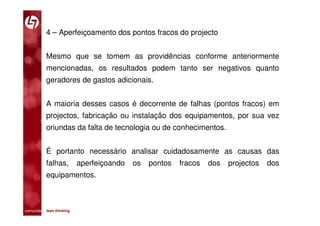4 – Aperfeiçoamento dos pontos fracos do projecto


           Mesmo que se tomem as providências conforme anteriormente
           mencionadas, os resultados podem tanto ser negativos quanto
           geradores de gastos adicionais.


           A maioria desses casos é decorrente de falhas (pontos fracos) em
           projectos, fabricação ou instalação dos equipamentos, por sua vez
           oriundas da falta de tecnologia ou de conhecimentos.


           É portanto necessário analisar cuidadosamente as causas das
           falhas,           aperfeiçoando   os   pontos   fracos   dos   projectos   dos
           equipamentos.



comunidade lean thinking 
 