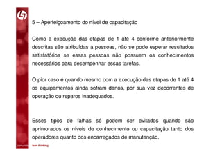5 – Aperfeiçoamento do nível de capacitação


           Como a execução das etapas de 1 até 4 conforme anteriormente
           descritas são atribuídas a pessoas, não se pode esperar resultados
           satisfatórios se essas pessoas não possuem os conhecimentos
           necessários para desempenhar essas tarefas.


           O pior caso é quando mesmo com a execução das etapas de 1 até 4
           os equipamentos ainda sofram danos, por sua vez decorrentes de
           operação ou reparos inadequados.



           Esses tipos de falhas só podem ser evitados quando são
           aprimorados os níveis de conhecimento ou capacitação tanto dos
           operadores quanto dos encarregados de manutenção.
comunidade lean thinking 
 