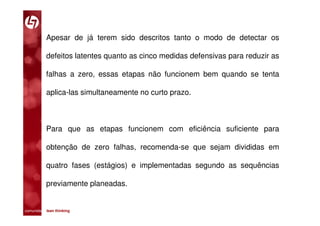 Apesar de já terem sido descritos tanto o modo de detectar os

           defeitos latentes quanto as cinco medidas defensivas para reduzir as

           falhas a zero, essas etapas não funcionem bem quando se tenta

           aplica-las simultaneamente no curto prazo.



           Para que as etapas funcionem com eficiência suficiente para

           obtenção de zero falhas, recomenda-se que sejam divididas em

           quatro fases (estágios) e implementadas segundo as sequências

           previamente planeadas.


comunidade lean thinking 
 