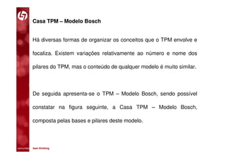 Casa TPM – Modelo Bosch


           Há diversas formas de organizar os conceitos que o TPM envolve e

           focaliza. Existem variações relativamente ao número e nome dos

           pilares do TPM, mas o conteúdo de qualquer modelo é muito similar.




           De seguida apresenta-se o TPM – Modelo Bosch, sendo possível

           constatar na figura seguinte, a Casa TPM – Modelo Bosch,

           composta pelas bases e pilares deste modelo.




comunidade lean thinking 
 