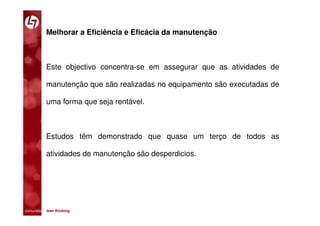 Melhorar a Eficiência e Eficácia da manutenção



           Este objectivo concentra-se em assegurar que as atividades de

           manutenção que são realizadas no equipamento são executadas de

           uma forma que seja rentável.



           Estudos têm demonstrado que quase um terço de todos as

           atividades de manutenção são desperdicios.




comunidade lean thinking 
 