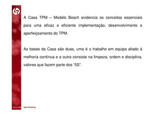 A Casa TPM – Modelo Bosch evidencia os conceitos essenciais

           para uma eficaz e eficiente implementação, desenvolvimento e

           aperfeiçoamento do TPM.



           As bases da Casa são duas, uma é o trabalho em equipa aliado à

           melhoria contínua e a outra consiste na limpeza, ordem e disciplina,

           valores que fazem parte dos “5S”.




comunidade lean thinking 
 