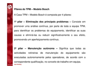 Pilares do TPM – Modelo Bosch

           A Casa TPM – Modelo Bosch é composta por 4 pilares:

           1º pilar – Eliminação dos principais problemas – Consiste em
           promover uma análise contínua, por parte de toda a equipa TPM,
           para identificar os problemas do equipamento, identificar as suas
           causas e eliminá-las ou reduzir significativamente o seu efeito,
           promovendo um aperfeiçoamento contínuo.


           2º pilar – Manutenção autónoma – Significa que todas as
           actividades       rotineiras   de   manutenção   do   equipamento   são
           executadas autonomamente pelos operadores, de acordo com a
           correspondente qualificação, no conceito de trabalho em equipa.
comunidade lean thinking 
 