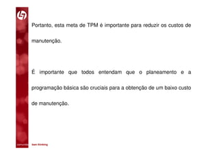 Portanto, esta meta de TPM é importante para reduzir os custos de

           manutenção.




           É importante que todos entendam que o planeamento e a

           programação básica são cruciais para a obtenção de um baixo custo

           de manutenção.




comunidade lean thinking 
 