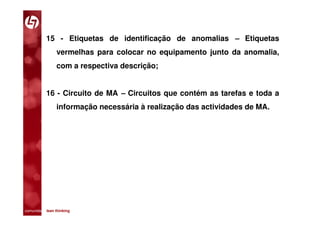 15 - Etiquetas de identificação de anomalias – Etiquetas
                vermelhas para colocar no equipamento junto da anomalia,
                com a respectiva descrição;


           16 - Circuito de MA – Circuitos que contém as tarefas e toda a
                informação necessária à realização das actividades de MA.




comunidade lean thinking 
 