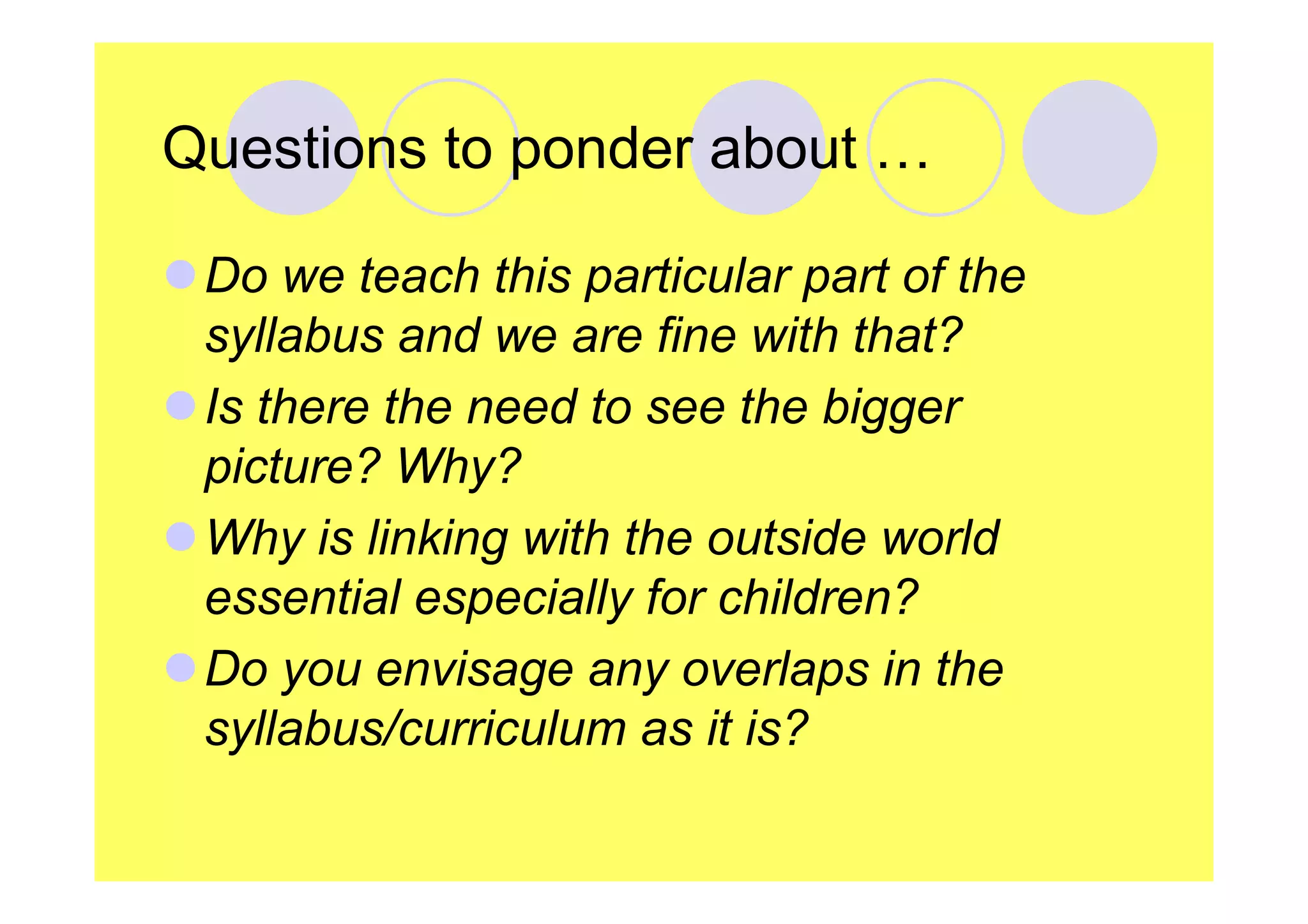 Questions to ponder about …
Do we teach this particular part of the
syllabus and we are fine with that?
Is there the need to see the bigger
picture? Why?
Why is linking with the outside world
essential especially for children?
Do you envisage any overlaps in the
syllabus/curriculum as it is?

 