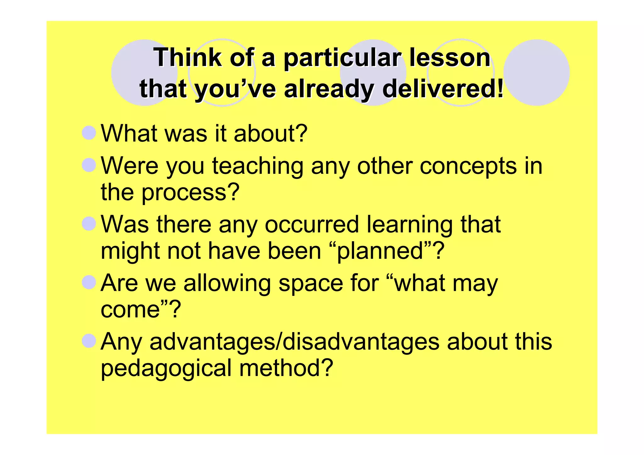 Think of a particular lesson
that you’ve already delivered!
What was it about?
Were you teaching any other concepts in
the process?
Was there any occurred learning that
might not have been “planned”?
Are we allowing space for “what may
come”?
Any advantages/disadvantages about this
pedagogical method?

 