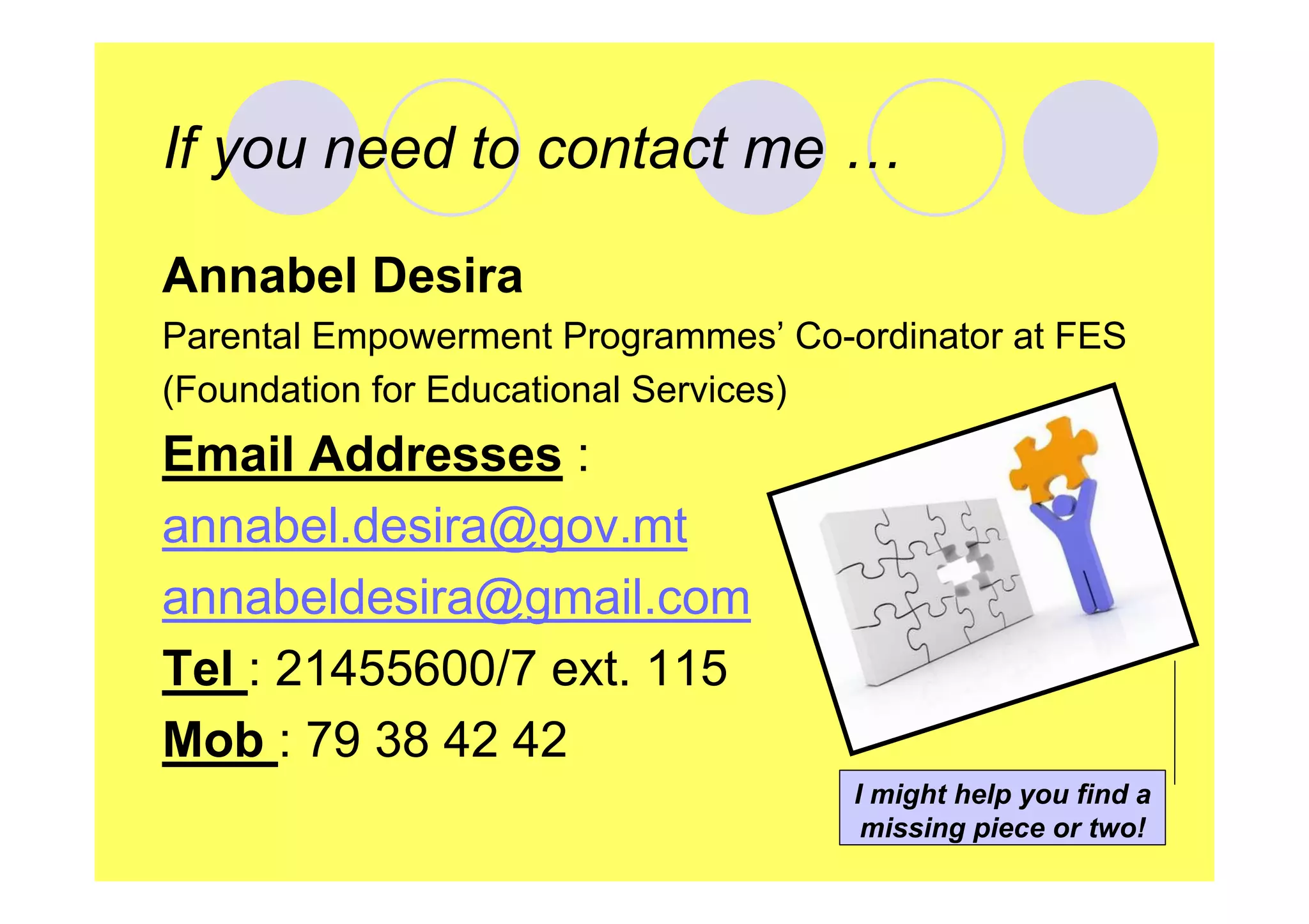 If you need to contact me …
Annabel Desira
Parental Empowerment Programmes’ Co-ordinator at FES
(Foundation for Educational Services)

Email Addresses :
annabel.desira@gov.mt
annabeldesira@gmail.com
Tel : 21455600/7 ext. 115
Mob : 79 38 42 42
I might help you find a
missing piece or two!

 