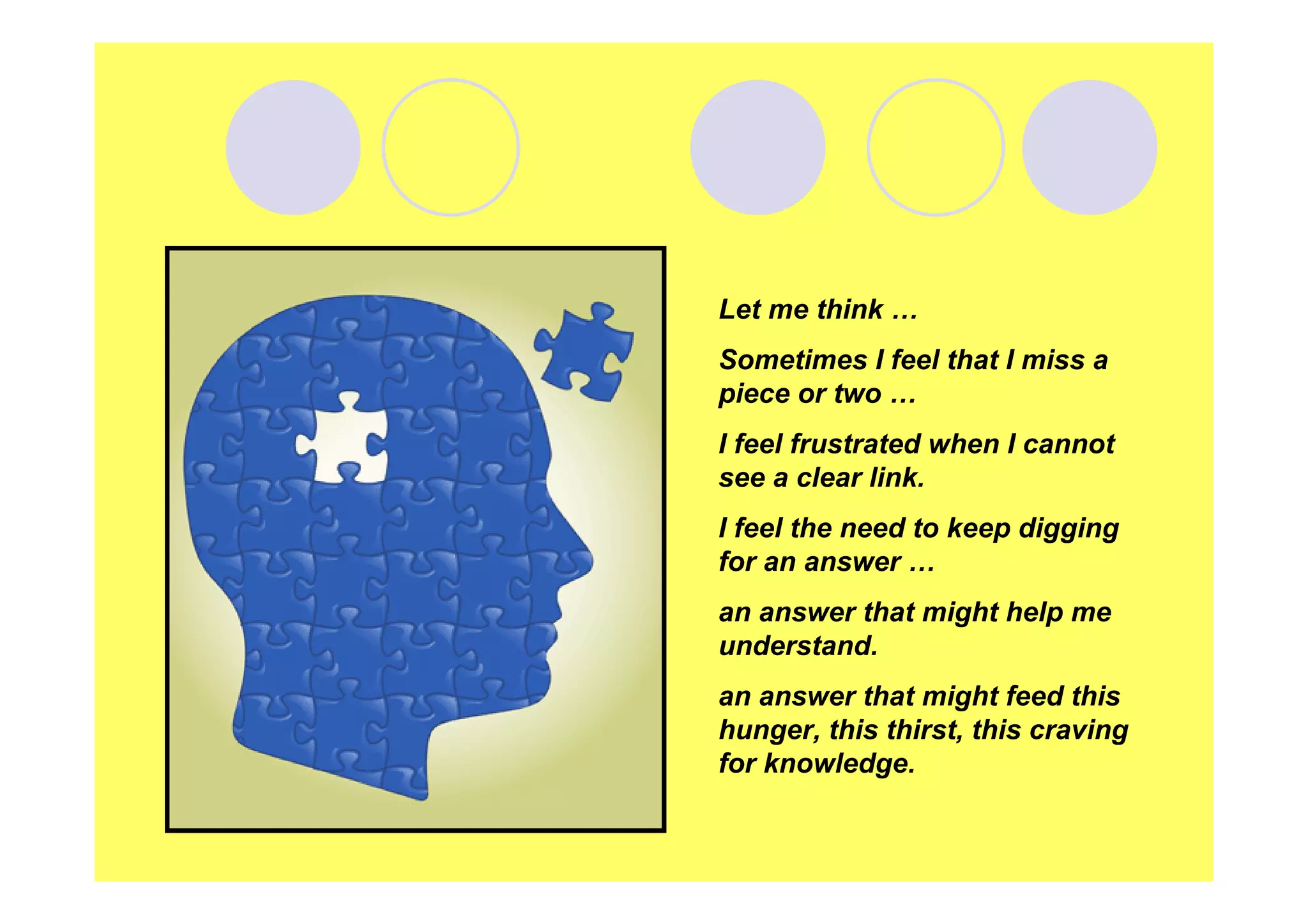 Let me think …
Sometimes I feel that I miss a
piece or two …
I feel frustrated when I cannot
see a clear link.
I feel the need to keep digging
for an answer …
an answer that might help me
understand.
an answer that might feed this
hunger, this thirst, this craving
for knowledge.

 