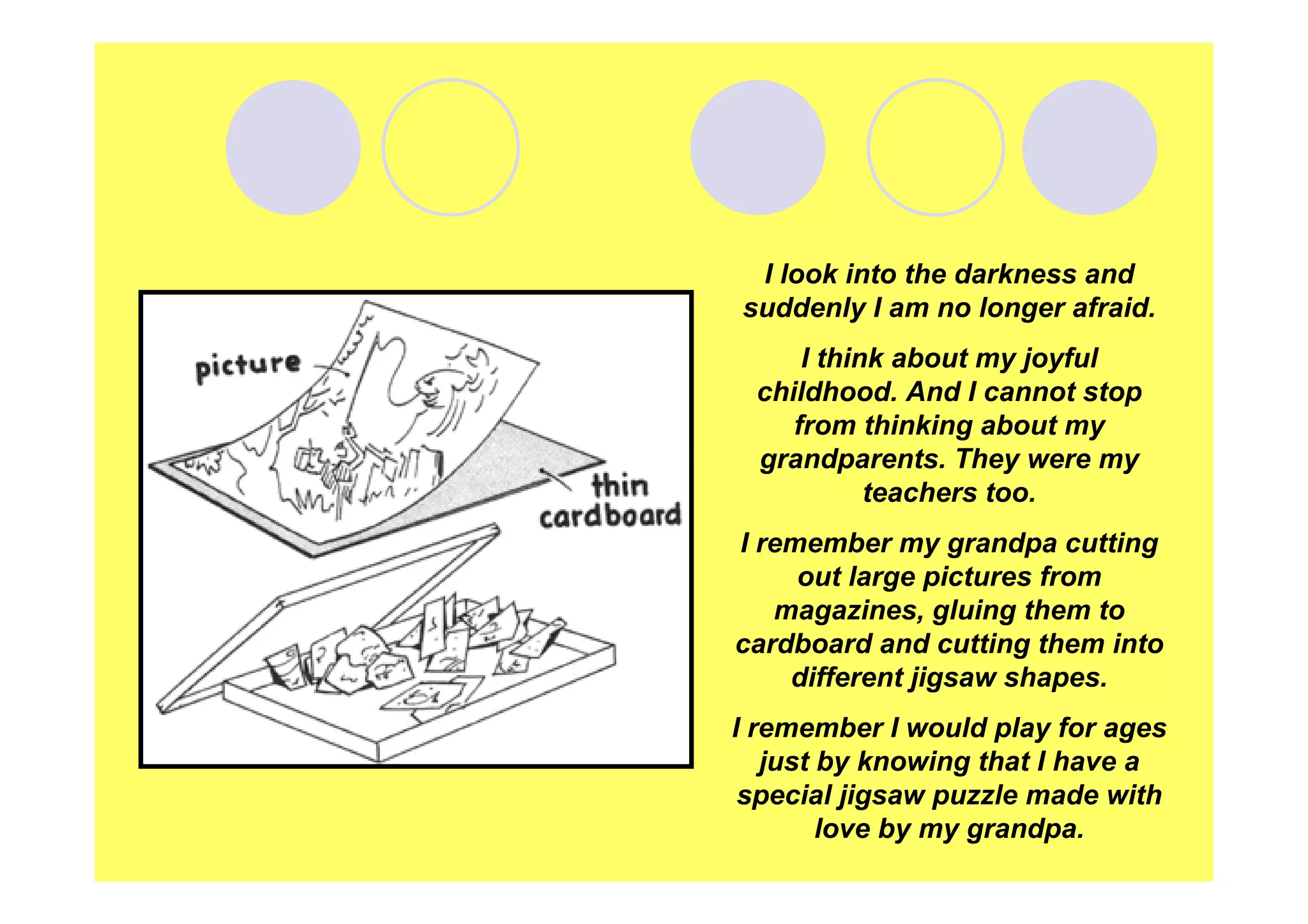 I look into the darkness and
suddenly I am no longer afraid.
I think about my joyful
childhood. And I cannot stop
from thinking about my
grandparents. They were my
teachers too.
I remember my grandpa cutting
out large pictures from
magazines, gluing them to
cardboard and cutting them into
different jigsaw shapes.
I remember I would play for ages
just by knowing that I have a
special jigsaw puzzle made with
love by my grandpa.

 