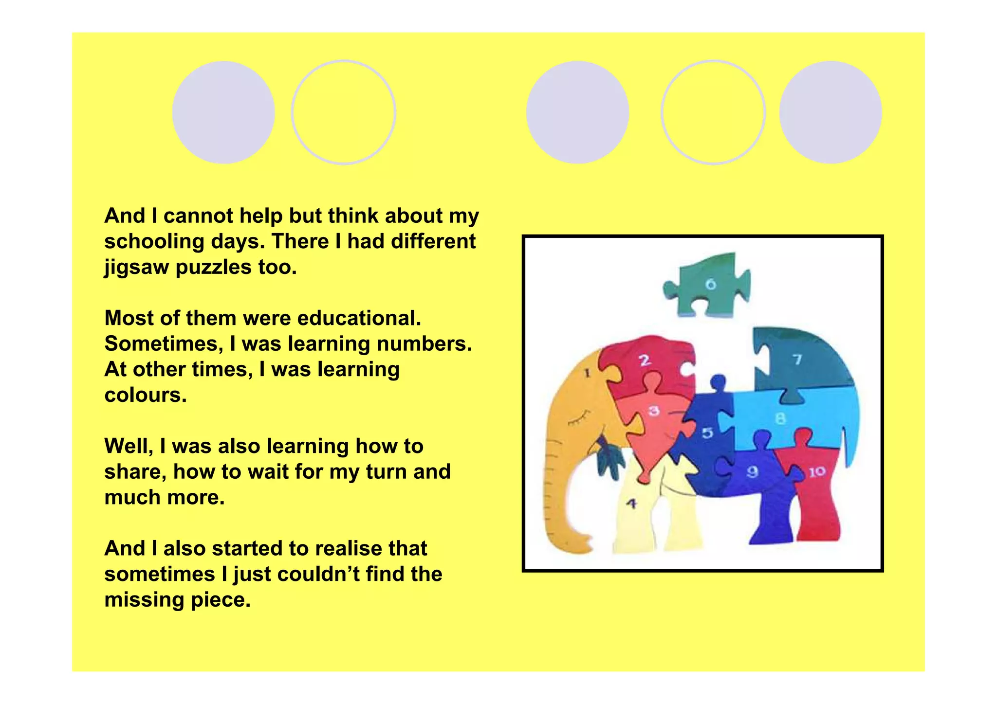 And I cannot help but think about my
schooling days. There I had different
jigsaw puzzles too.
Most of them were educational.
Sometimes, I was learning numbers.
At other times, I was learning
colours.
Well, I was also learning how to
share, how to wait for my turn and
much more.
And I also started to realise that
sometimes I just couldn’t find the
missing piece.

 