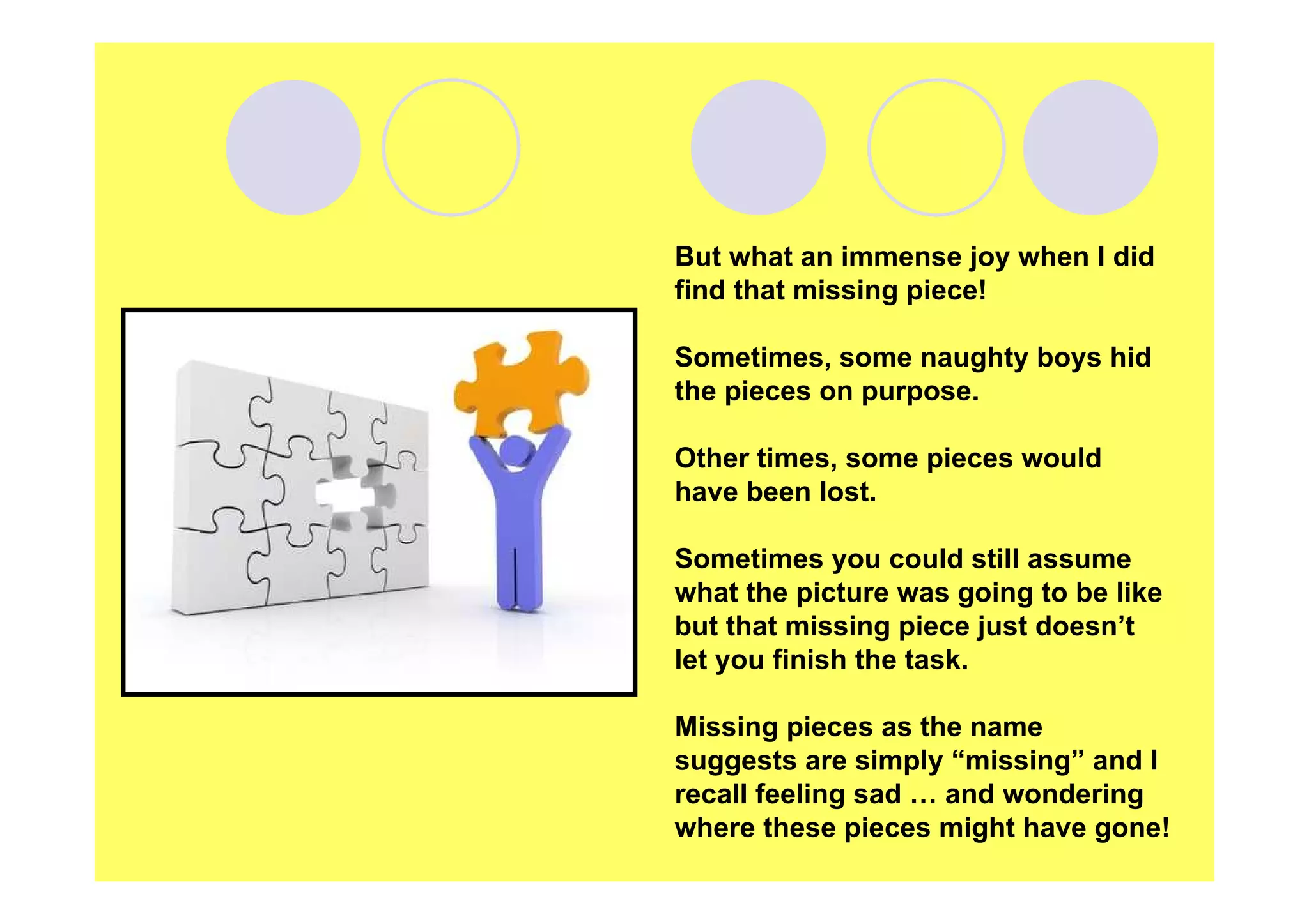 But what an immense joy when I did
find that missing piece!
Sometimes, some naughty boys hid
the pieces on purpose.
Other times, some pieces would
have been lost.
Sometimes you could still assume
what the picture was going to be like
but that missing piece just doesn’t
let you finish the task.
Missing pieces as the name
suggests are simply “missing” and I
recall feeling sad … and wondering
where these pieces might have gone!

 