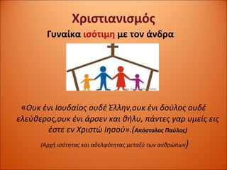 Χριστιανισμός Γυναίκα  ισότιμη  με τον άνδρα « Ουκ ένι Ιουδαίος ουδέ Έλλην,ουκ ένι δούλος ουδέ ελεύθερος,ουκ ένι άρσεν και θήλυ, πάντες γαρ υμείς εις έστε   εν Χριστώ Ιησού».( Απόστολος Παύλος) ( Αρχή ισότητας και αδελφότητας μεταξύ των ανθρώπων ) 