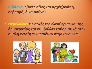 Διδάσκει  ηθικές αξίες και αρχές(αγάπη, σεβασμό, δικαιοσύνη) Θεμελιώνει  τις αρχές της ελευθερίας και της δημοκρατίας και συμβάλλει καθοριστικά στην ομαλή ένταξη των παιδιών στην κοινωνία. 