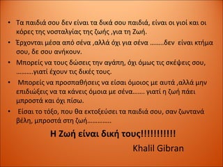 Τα παιδιά σου δεν είναι τα δικά σου παιδιά,   είναι οι γιοί και οι κόρες της νοσταλγίας της ζωής ,για τη Ζωή. Έρχονται μέσα από σένα ,αλλά όχι για σένα ……..δεν  είναι κτήμα σου,   δε σου ανήκουν. Μπορείς να τους δώσεις την αγάπη ,  όχι όμως τις σκέψεις σου,   ……….γιατί έχουν τις δικές τους. Μπορείς να προσπαθήσεις να είσαι όμοιος με αυτά ,αλλά μην επιδιώξεις να τα κάνεις όμοια με σένα…….   γιατί η ζωή πάει μπροστά και όχι πίσω. Είσαι το τόξο, που θα εκτοξεύσει τα παιδιά σου, σαν ζωντανά βέλη, μπροστά στη ζωή………….. Η Ζωή είναι δική τους!!!!!!!!!!! Khalil Gibran 