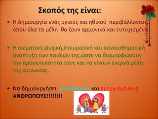 Σκοπός της είναι: Η δημιουργία ενός υγιούς και ηθικού  περιβάλλοντος, όπου όλα τα μέλη  θα ζουν αρμονικά και ευτυχισμένα. Η σωματική,ψυχική,πνευματική και συναισθηματική ανάπτυξη των παιδιών της,ώστε να διαμορφώσουν την προσωπικότητά τους και να γίνουν ενεργά μέλη της κοινωνίας. Να δημιουργήσει  ελεύθερους  και  ευτυχισμένους  ΑΝΘΡΩΠΟΥΣ!!!!!!!! 