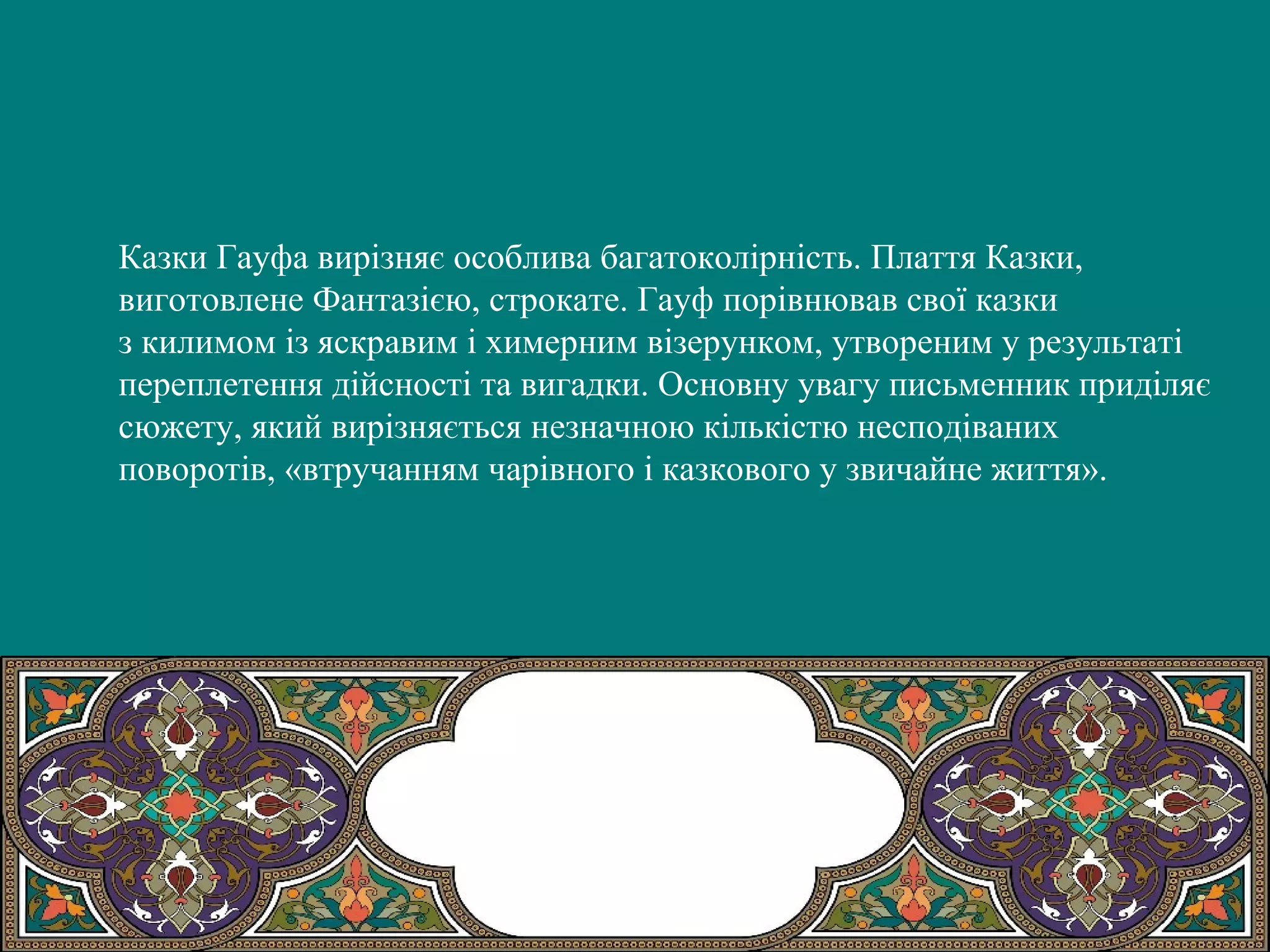 Казки Гауфа вирізняє особлива багатоколірність. Плаття Казки,
виготовлене Фантазією, строкате. Гауф порівнював свої казки
з килимом із яскравим і химерним візерунком, утвореним у результаті
переплетення дійсності та вигадки. Основну увагу письменник приділяє
сюжету, який вирізняється незначною кількістю несподіваних
поворотів, «втручанням чарівного і казкового у звичайне життя».
 