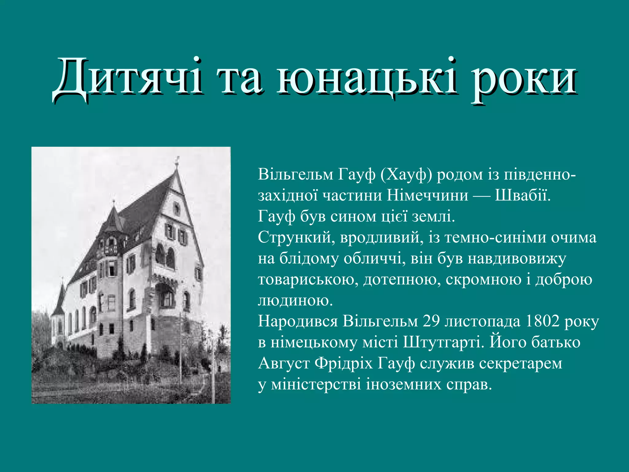 Вільгельм Гауф (Хауф) родом із південно-
західної частини Німеччини — Швабії.
Гауф був сином цієї землі.
Стрункий, вродливий, із темно-синіми очима
на блідому обличчі, він був навдивовижу
товариською, дотепною, скромною і доброю
людиною.
Народився Вільгельм 29 листопада 1802 року
в німецькому місті Штутгарті. Його батько
Август Фрідріх Гауф служив секретарем
у міністерстві іноземних справ.
Дитячі та юнацькі рокиДитячі та юнацькі роки
 