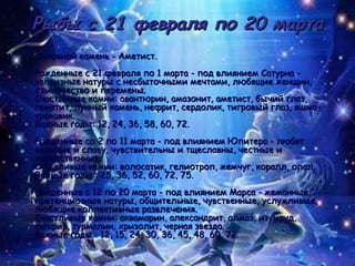 Рыбы с 21 февраля по 20 марта Основной камень - Аметист. Рожденные с 21 февраля по 1 марта - под влиянием Сатурна - капризные натуры с несбыточными мечтами, любящие женщин, одиночество и перемены. Счастливые камни: авантюрин, амазонит, аметист, бычий глаз, гематит, лунный камень, нефрит, сердолик, тигровый глаз, яшма-кровавик. Важные годы: 12, 24, 36, 58, 60, 72. Рожденные со 2 по 11 марта - под влиянием Юпитера - любят величие и славу, чувствительны и тщеславны, честные и торжественные.  Счастливые камни: волосатик, гелиотроп, жемчуг, коралл, опал. Важные годы : 25, 36, 52, 60, 72, 75. Рожденные с 12 по 20 марта - под влиянием Марса - жеманные, претенциозные натуры, общительные, чувственные, услужливые, любящие коллективные развлечения.  Счастливые камни: аквамарин, александрит, алмаз, изумруд, сапфир, турмалин, хризолит, черная звезда. Важные годы : 12, 15, 24, 30, 36, 45, 48, 60, 72. 