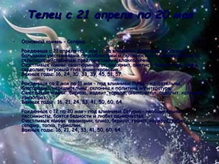 Телец с 21 апреля по 20 мая Основной камень - Сапфир. Рожденные с 21 апреля по 1 мая - под влиянием Меркурия - обладают большими умственными способностями и склонностью к коммерческим и сельскохозяйственным предприятиям. Меланхоличны. Счастливые камни: авантюрин, агат, амазонит, аметист, бычий глаз, кварц, сердолик, тигровый глаз, яшма-кровавик. Важные годы: 16, 24, 30, 33, 39, 45, 51, 57. Рожденные со 2 мая по 11 мая - под влиянием Луны - мечтательны, благородны, нерешительны, склонны к политике и литературе.  Счастливые камни: .бирюза, жадеит, коралл, оникс, опал, содалит, халцедон, хризопраз. Важные годы : 16, 21, 24, 33, 41, 50, 60, 64. Рожденные с 12 по 20 мая - под влиянием Сатурна - необщительны, пессимисты, боятся бедности и любят одиночество. Счастливые камни: аквамарин, алмаз, берилл, гранат, изумруд, рубин, сапфир, топаз, турмалин. Важные годы: 16, 21, 24, 33, 41, 50, 60, 64.  