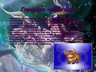 Гороскоп на сегодня Несмотря на снижения интереса к профессиональным обязанностям, Тельцы отлично проведут любые деловые переговоры и непременно добьются своего. Можно обсуждать вопросы смены места работы и повышения заработной платы, отправляться на встречи с влиятельными людьми, представителями проверяющих инстанций и государственных организаций. Финансовая картина очень хороша, высока вероятность денежных поступлений. В семье вы будете чувствовать себя спокойно и комфортно, можно не бояться ни возвращения старых проблем, ни появления новых. Отношения с любимым человеком предсказуемы, сейчас в ваших силах внести в них некоторые перемены.  