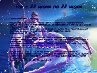 Рак с 22 июня по 22 июля Основной камень - Изумруд. Рожденные с 22 июня по 1 июля - добрые, страстные, чувствительные, обладают развитыми художественными способностями и способны заставить окружающих себя любить.  Счастливые камни: авантюрин, агат, аметист, бычий глаз, гематит, горный хрусталь, змеевик, лунный камень, кварц, сердолик, яшма.  Важные годы: 25, 50, 75. Рожденные со 2 июля по 11 июля - под влиянием Меркурия - легкомысленные, любопытные, иронические, претенциозные, склонные к коммерции. Счастливые камни: бирюза, Гагат, гелиотроп, жемчуг, кошачий глаз, опал, сардоникс, халцедон, хризопраз. Важные годы : 15, 25, 30, 35, 40, 45, 50, 55, 60, 75. Рожденные с 12 по 22 июля под влиянием Луны - мечтательные, беспокойные, чувствительные, богемные, способные к оккультным наукам.  Счастливые камни: аквамарин, берилл, изумруд, рубин, турмалин, черная звезда, шпинель . Важные годы : 16, 26, 36, 48, 50, 60, 72.  