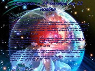 Скорпион с 24 октября по 22 ноября Основной камень - Черный опал. Рожденные с 24 по 2 ноября - под влиянием Марса - разочарованные, способные к медицине, обладающие даром исцеления людей, неуверенные в молодости и энергичные в зрелости. Счастливые камни: авантюрин, аметист, гематит, горный хрусталь, змеевик, cердолик, лунный камень, малахит, сердолик, соколиный глаз, тигровый глаз, яшма-кровавик. Важные годы: 15, 30, 45, 60. Рожденные с 3 ноября по 13 - под влиянием Солнца - натуры сильные и страстные, инициативные, с силой воли благородные и великодушные. Счастливые камни: аметист, бирюза, гагат, кораллы, опал, сардоникс, цитрин, янтарь. Важные годы : 15, 25, 30, 45, 50, 60, 75. Рожденные с 14 по 22 ноября - под влиянием Венеры - легкомысленные, эмоциональные и влюбчивые, обладающие артистическим талантом и сильными страстями. Счастливые камни: аквамарин, александрит, берилл, гелиодор, гранат, изумруд, топаз, турмалин, черная звезда. Важные годы : 15, 25, 30, 45, 50.  