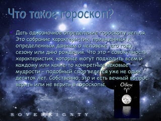Дать однозначное определение гороскопу нельзя. Это собрание характеристик, привязанных к определенным данным о человеке: его году, сезону или дню рождения. Что это – совокупность характеристик, которые могут подходить всем и каждому или какие-то конкретные вековые мудрости – подобный спор ведется уже не один десяток лет. Собственно, это и есть вечный вопрос: верить или не верить в гороскопы. Что такое гороскоп? 