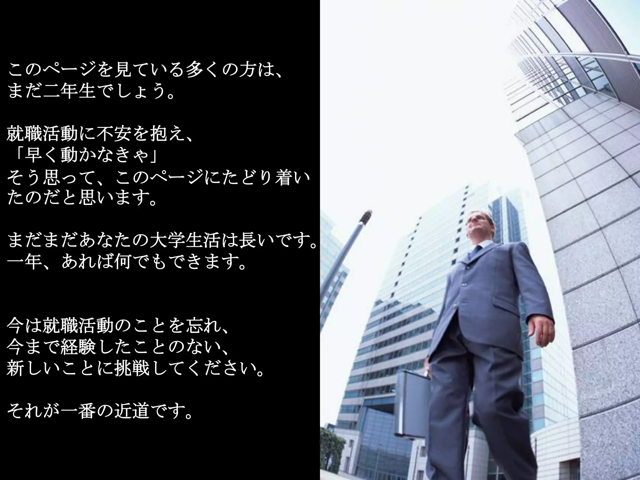 このページを見ている多くの方は、
まだ二年生でしょう。

就職活動に不安を抱え、
「早く動かなきゃ」
そう思って、このページにたどり着い
たのだと思います。

まだまだあなたの大学生活は長いです。
一年、あれば何でもできます。


今は就職活動のことを忘れ、
今まで経験したことのない、
新しいことに挑戦してください。

それが一番の近道です。
 