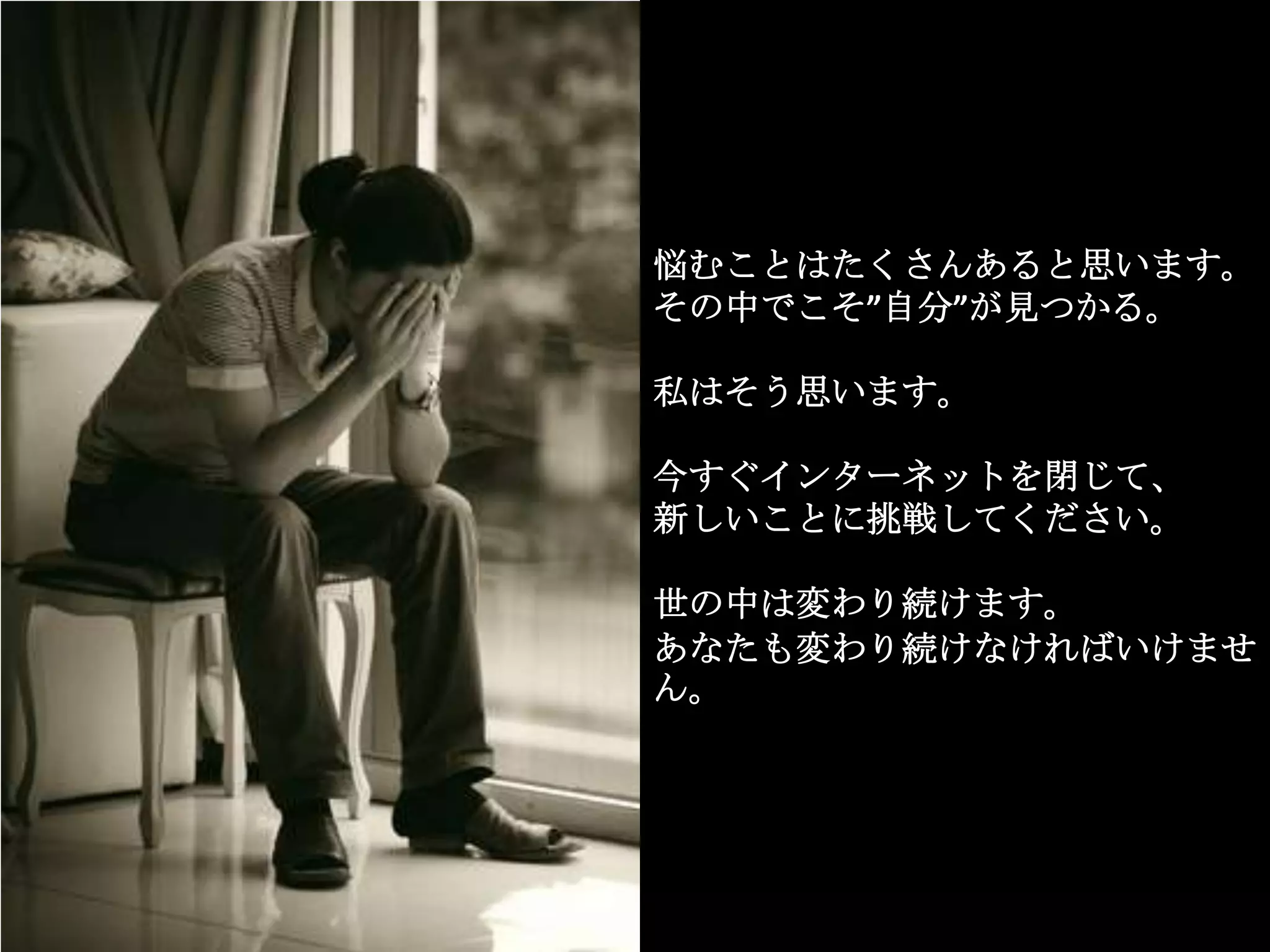悩むことはたくさんあると思います。
その中でこそ”自分”が見つかる。

私はそう思います。

今すぐインターネットを閉じて、
新しいことに挑戦してください。

世の中は変わり続けます。
あなたも変わり続けなければいけませ
ん。
 