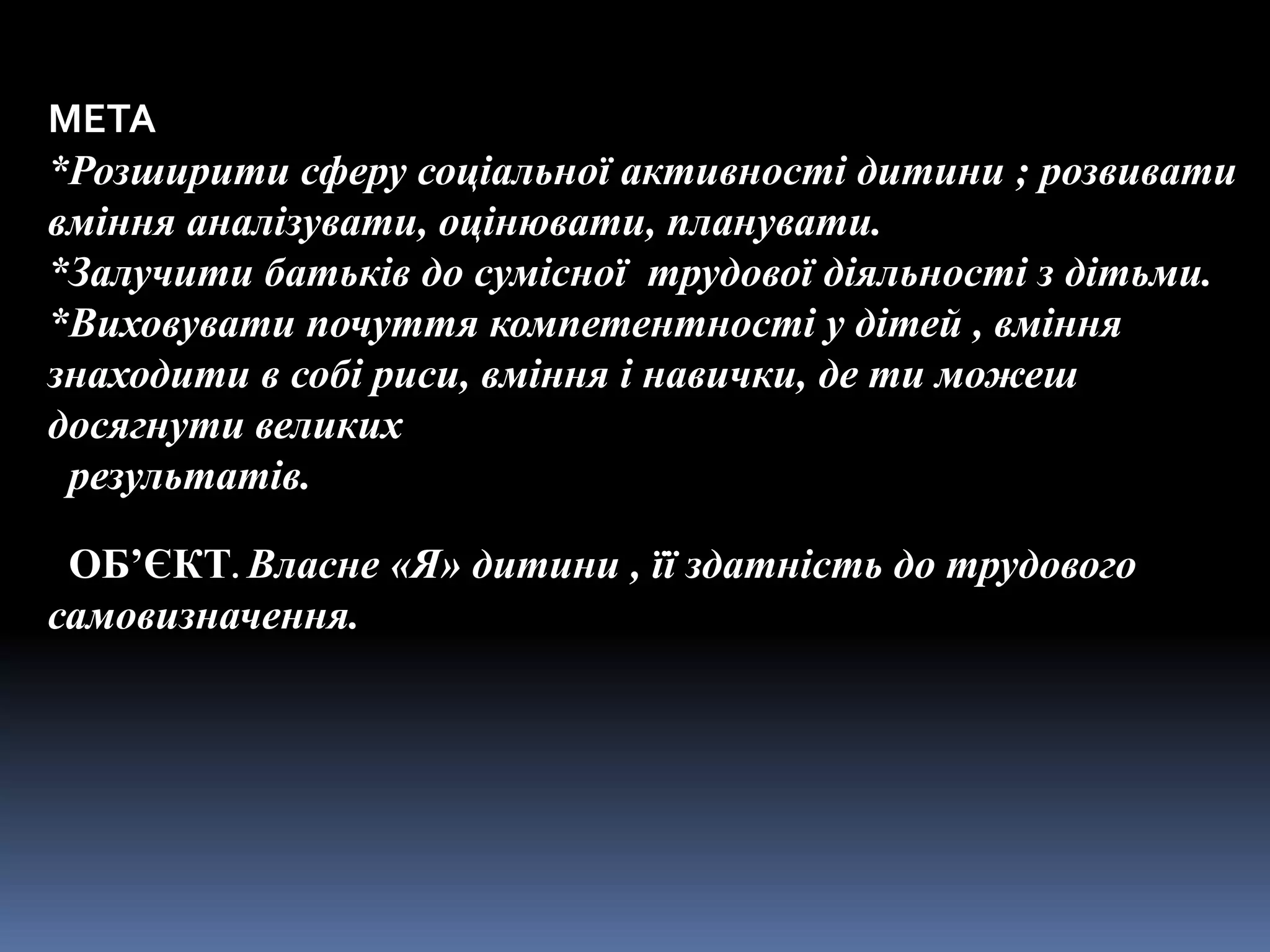 МЕТА
*Розширити сферу соціальної активності дитини ; розвивати
вміння аналізувати, оцінювати, планувати.
*Залучити батьків до сумісної трудової діяльності з дітьми.
*Виховувати почуття компетентності у дітей , вміння
знаходити в собі риси, вміння і навички, де ти можеш
досягнути великих
 результатів.

 ОБ’ЄКТ. Власне «Я» дитини , її здатність до трудового
самовизначення.
 