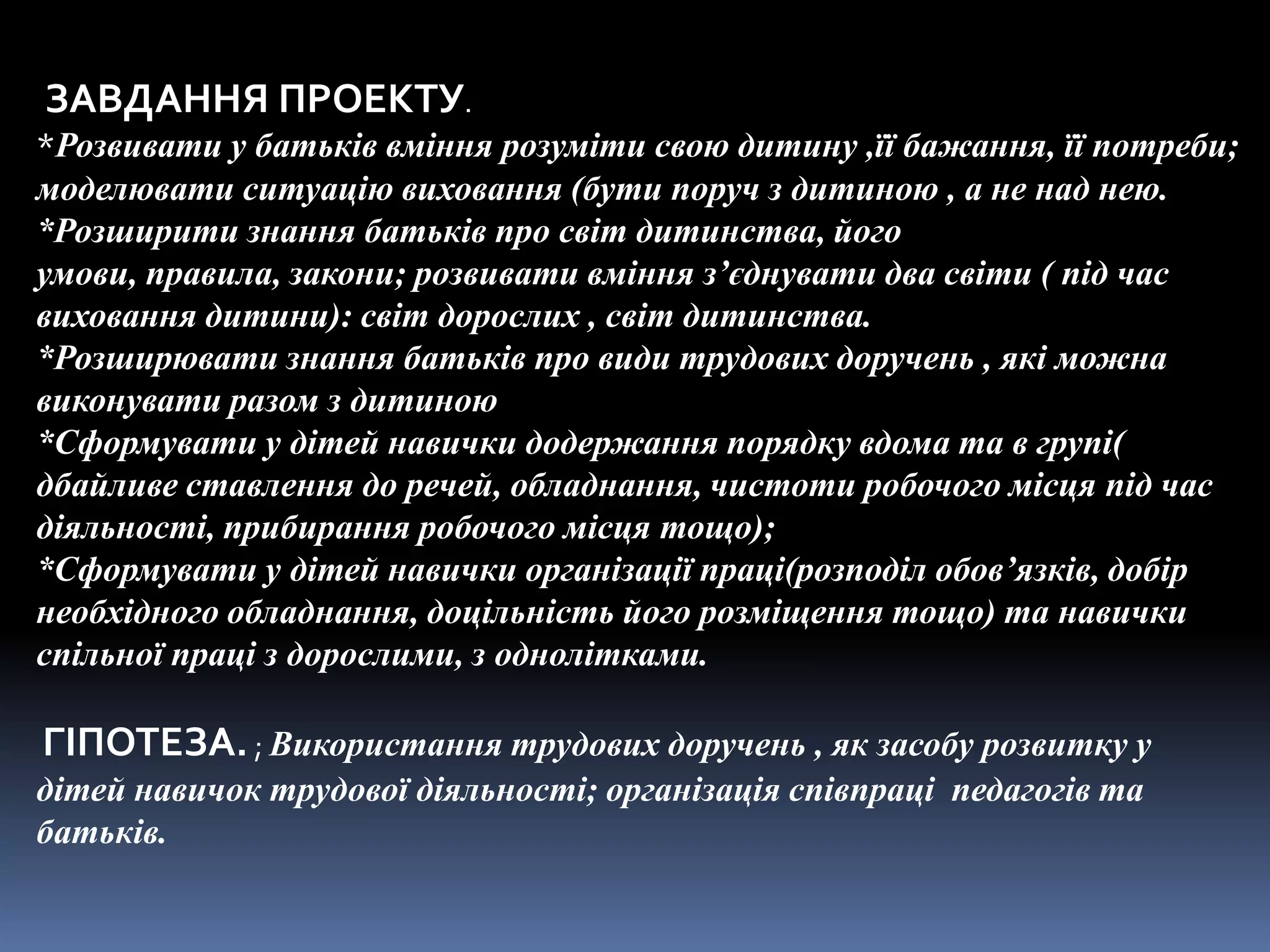 ЗАВДАННЯ ПРОЕКТУ.
*Розвивати у батьків вміння розуміти свою дитину ,її бажання, її потреби;
моделювати ситуацію виховання (бути поруч з дитиною , а не над нею.
*Розширити знання батьків про світ дитинства, його
умови, правила, закони; розвивати вміння з’єднувати два світи ( під час
виховання дитини): світ дорослих , світ дитинства.
*Розширювати знання батьків про види трудових доручень , які можна
виконувати разом з дитиною
*Сформувати у дітей навички додержання порядку вдома та в групі(
дбайливе ставлення до речей, обладнання, чистоти робочого місця під час
діяльності, прибирання робочого місця тощо);
*Сформувати у дітей навички організації праці(розподіл обов’язків, добір
необхідного обладнання, доцільність його розміщення тощо) та навички
спільної праці з дорослими, з однолітками.

ГІПОТЕЗА. ; Використання трудових доручень , як засобу розвитку у
дітей навичок трудової діяльності; організація співпраці педагогів та
батьків.
 