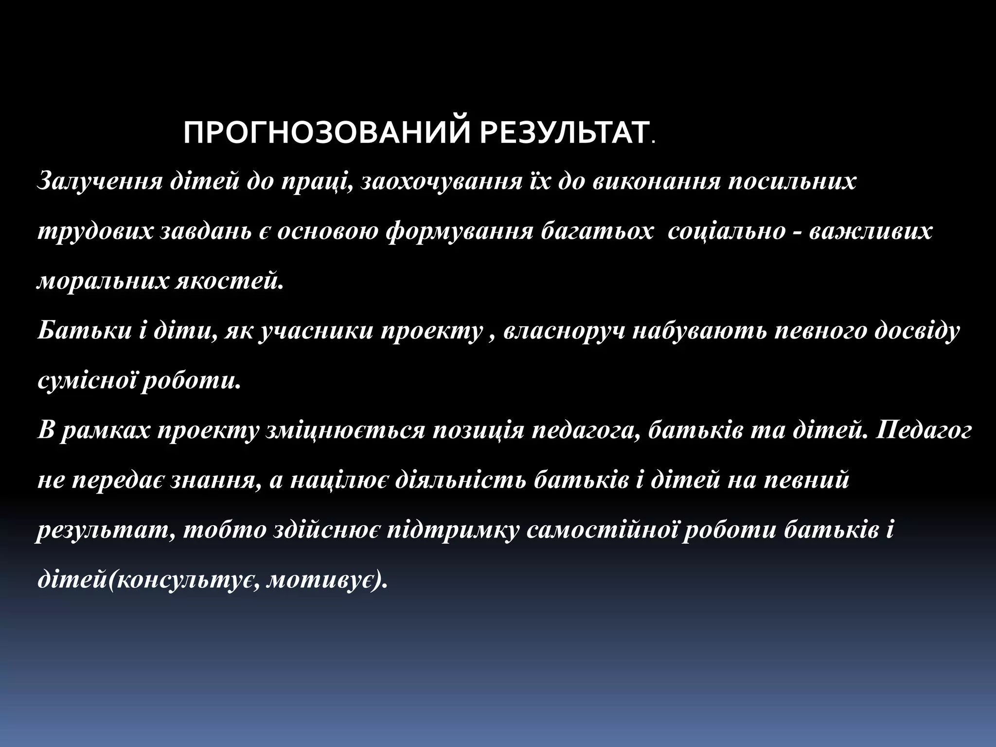 ПРОГНОЗОВАНИЙ РЕЗУЛЬТАТ.
Залучення дітей до праці, заохочування їх до виконання посильних
трудових завдань є основою формування багатьох соціально - важливих
моральних якостей.
Батьки і діти, як учасники проекту , власноруч набувають певного досвіду
сумісної роботи.
В рамках проекту зміцнюється позиція педагога, батьків та дітей. Педагог
не передає знання, а націлює діяльність батьків і дітей на певний
результат, тобто здійснює підтримку самостійної роботи батьків і
дітей(консультує, мотивує).
 