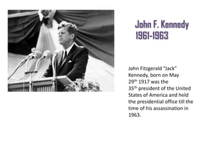 John F. Kennedy
1961-1963

John Fitzgerald “Jack”
Kennedy, born on May
29th 1917 was the
35th president of the United
States of America and held
the presidential office till the
time of his assassination in
1963.

 