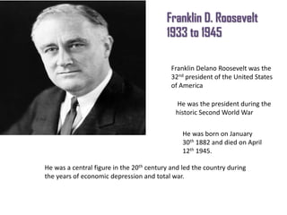 Franklin D. Roosevelt
1933 to 1945
Franklin Delano Roosevelt was the
32nd president of the United States
of America
He was the president during the
historic Second World War
He was born on January
30th 1882 and died on April
12th 1945.

He was a central figure in the 20th century and led the country during
the years of economic depression and total war.

 