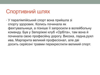 Спортивний шлях 
• У паралімпійський спорт вона прийшла зі 
спорту здорових. Колись починала як 
фехтувальниця, а пізніше її запросили в волейбольну 
команду. Був у Запоріжжі клуб «Орбіта», там вона й 
починала свою професійну дорогу. Висока, ладна,рухл 
ива, Маргарита великий професіонал, але дві 
досить серйозні травми перекреслили великий спорт. 
 