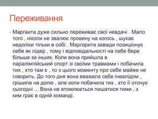Переживання 
• Маргаита дуже сильно переживає свої невдачі . Мало 
того , ніколи не звалює провину на когось , шукає 
недоліки тільки в собі . Маргарита завжди позиціонує 
себе як лідер , тому і відповідальності на себе бере 
більше за інших. Коли вона прийшла в 
паралімпійський спорт зі своїми травмами і побачила 
тих , хто там є , то з цього моменту про себе майже не 
говорить. До того дня вона вважала себе інвалідом , 
грішила на долю , але коли побачила тих , хто її оточує 
сьогодні ... Вона не втомлюється пишатися тими , з 
ким грає в одній команді. 
 
