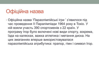 Офіційна назва 
• Офіційна назва ‘Параолімпійські ігри ’ з’явилося під 
час проведення II Паралімпіади 1964 року в Токіо. У 
ній взяли участь 390 спортсменів з 22 країн. У 
програму Ігор було включені нові види спорту, зокрема, 
їзда на калясках, важка атлетика і метання диска. На 
цих змаганнях вперше використовувалася 
параолімпійська атрибутика: прапор, гімн і символ Ігор. 
 