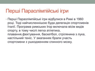 Перші Параолімпійські ігри 
• Перші Параолімпійські ігри відбулися в Римі в 1960 
році. Тоді найчисленнішою буда делегація спортсменів 
Італії. Програма римських Ігор включала вісім видів 
спорту, в тому числі легка атлетика, 
плавання,фехтування, баскетбол, стрілянина з лука, 
настільний теніс. У змаганнях брали участь 
спортсмени з ушкодженням спинного мозку. 
 