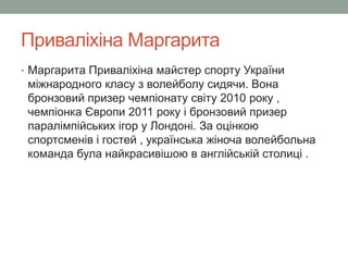 Приваліхіна Маргарита 
• Маргарита Приваліхіна майстер спорту України 
міжнародного класу з волейболу сидячи. Вона 
бронзовий призер чемпіонату світу 2010 року , 
чемпіонка Європи 2011 року і бронзовий призер 
паралімпійських ігор у Лондоні. За оцінкою 
спортсменів і гостей , українська жіноча волейбольна 
команда була найкрасивішою в англійській столиці . 
 