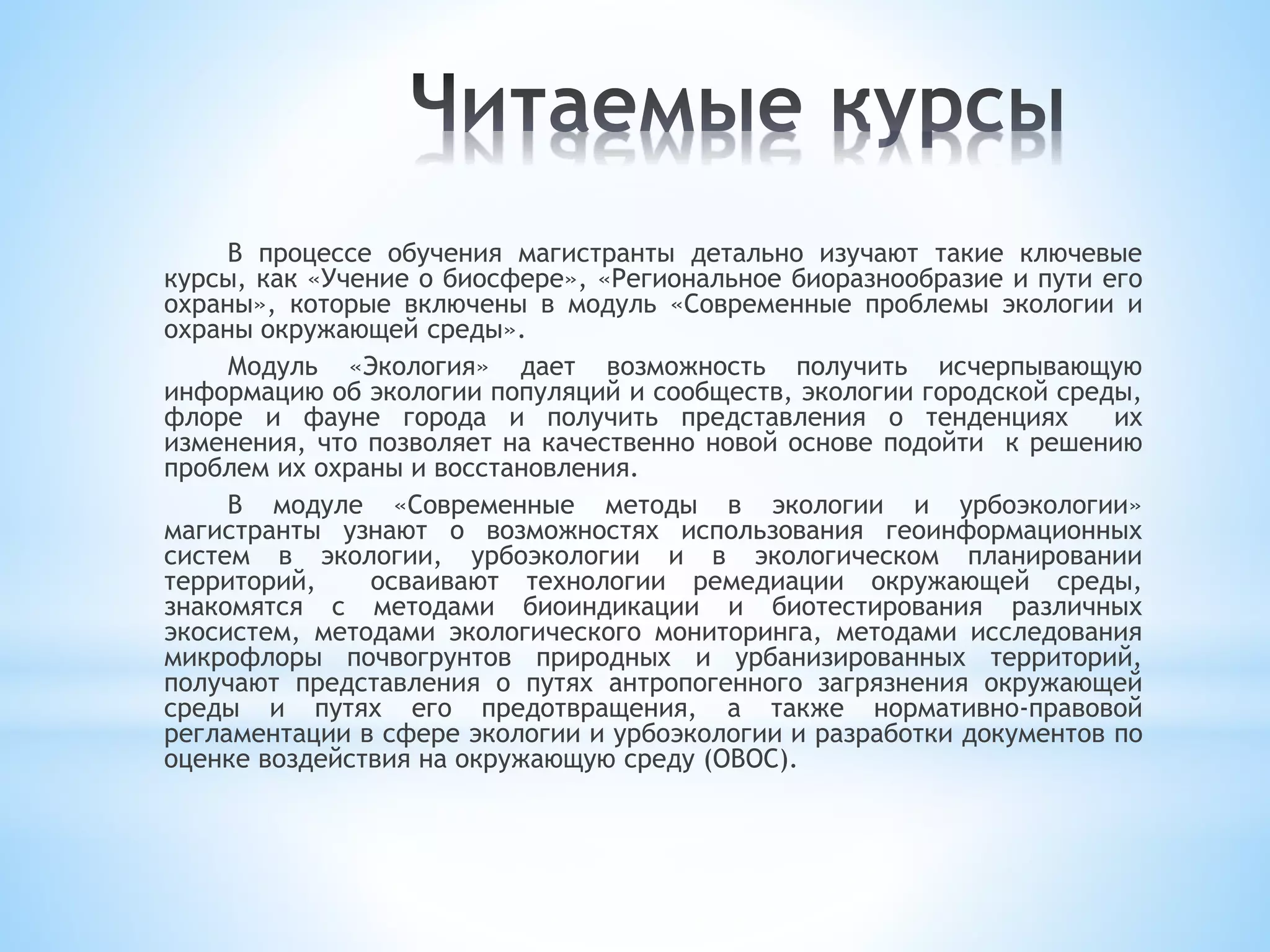 В процессе обучения магистранты детально изучают такие ключевые
курсы, как «Учение о биосфере», «Региональное биоразнообразие и пути его
охраны», которые включены в модуль «Современные проблемы экологии и
охраны окружающей среды».
Модуль «Экология» дает возможность получить исчерпывающую
информацию об экологии популяций и сообществ, экологии городской среды,
флоре и фауне города и получить представления о тенденциях их
изменения, что позволяет на качественно новой основе подойти к решению
проблем их охраны и восстановления.
В модуле «Современные методы в экологии и урбоэкологии»
магистранты узнают о возможностях использования геоинформационных
систем в экологии, урбоэкологии и в экологическом планировании
территорий, осваивают технологии ремедиации окружающей среды,
знакомятся с методами биоиндикации и биотестирования различных
экосистем, методами экологического мониторинга, методами исследования
микрофлоры почвогрунтов природных и урбанизированных территорий,
получают представления о путях антропогенного загрязнения окружающей
среды и путях его предотвращения, а также нормативно-правовой
регламентации в сфере экологии и урбоэкологии и разработки документов по
оценке воздействия на окружающую среду (ОВОС).
 